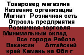 Товаровед магазина › Название организации ­ Магнит, Розничная сеть › Отрасль предприятия ­ Розничная торговля › Минимальный оклад ­ 33 400 - Все города Работа » Вакансии   . Алтайский край,Камень-на-Оби г.
